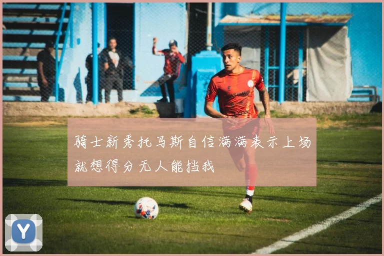骑士新秀托马斯自信满满表示上场就想得分无人能挡我