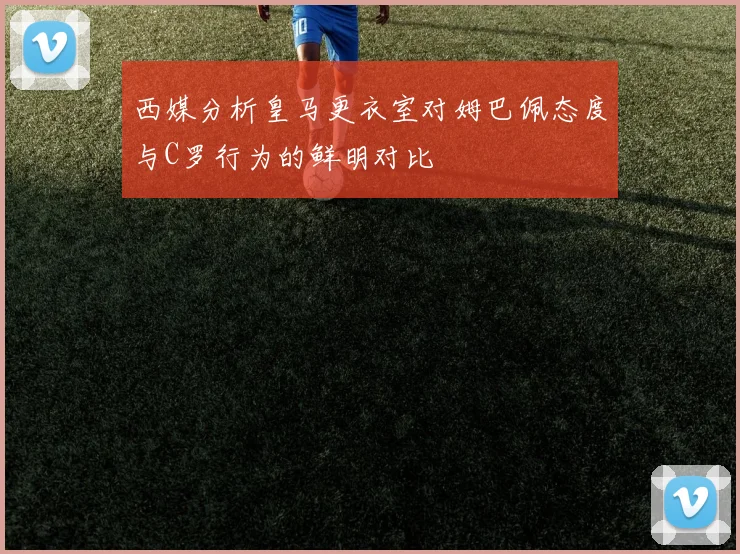 西媒分析皇马更衣室对姆巴佩态度与C罗行为的鲜明对比