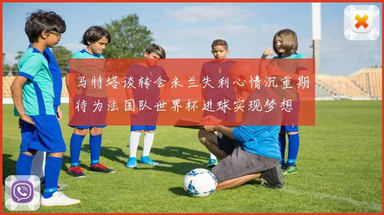 马特塔谈转会米兰失利心情沉重期待为法国队世界杯进球实现梦想