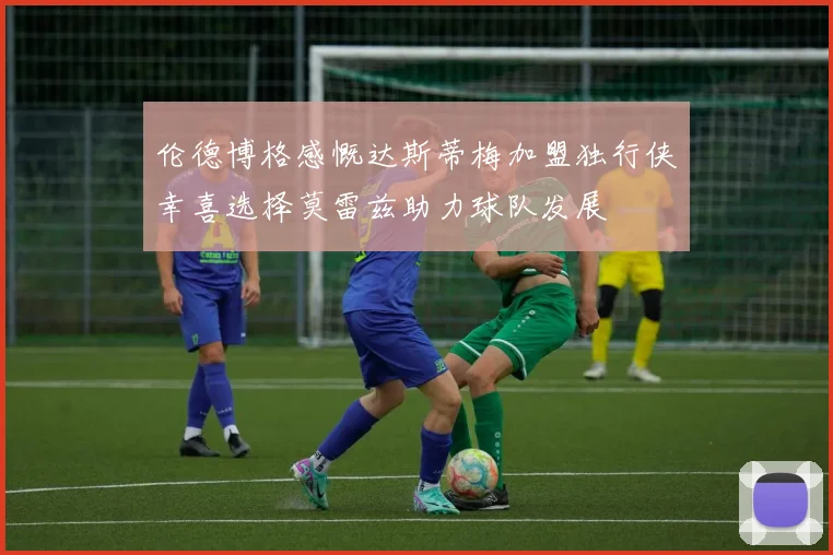 伦德博格感慨达斯蒂梅加盟独行侠幸喜选择莫雷兹助力球队发展