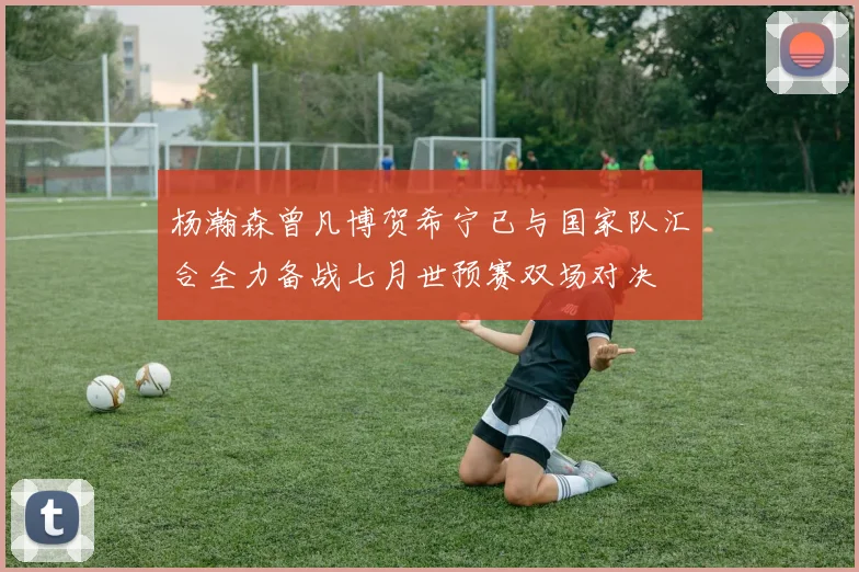 杨瀚森曾凡博贺希宁已与国家队汇合全力备战七月世预赛双场对决