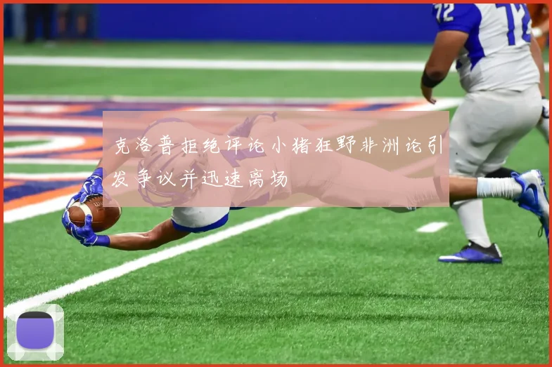 克洛普拒绝评论小猪狂野非洲论引发争议并迅速离场