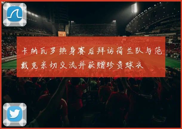 卡纳瓦罗热身赛后拜访荷兰队与范戴克亲切交流并获赠珍贵球衣