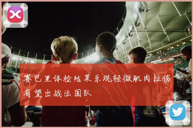 赛巴里体检结果乐观轻微肌肉拉伤有望出战法国队