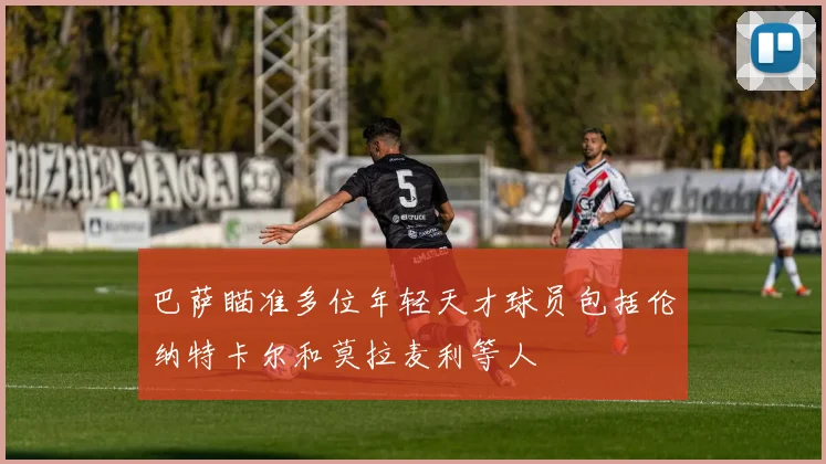 巴萨瞄准多位年轻天才球员包括伦纳特卡尔和莫拉麦利等人