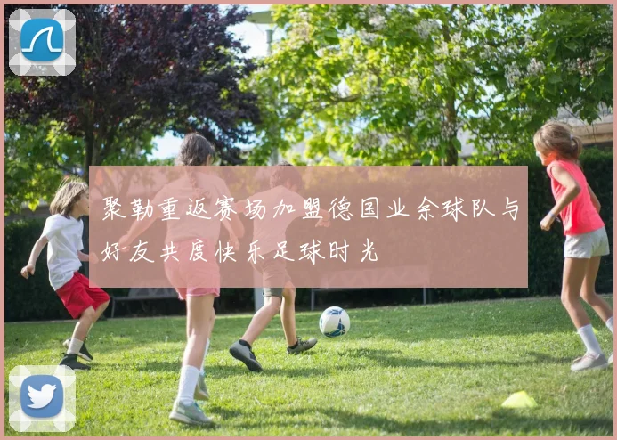 聚勒重返赛场加盟德国业余球队与好友共度快乐足球时光