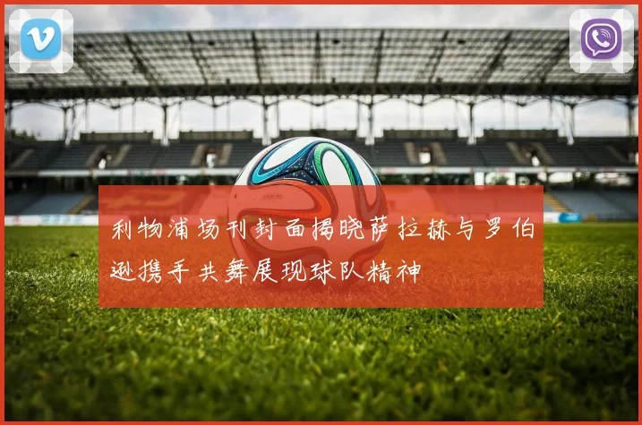 利物浦场刊封面揭晓萨拉赫与罗伯逊携手共舞展现球队精神