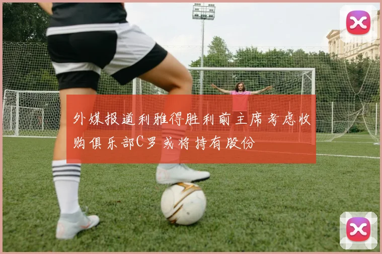 外媒报道利雅得胜利前主席考虑收购俱乐部C罗或将持有股份
