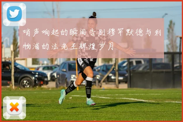 哨声响起的瞬间告别穆罕默德与利物浦的法老王辉煌岁月