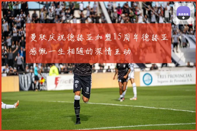 曼联庆祝德赫亚加盟15周年德赫亚感慨一生相随的深情互动