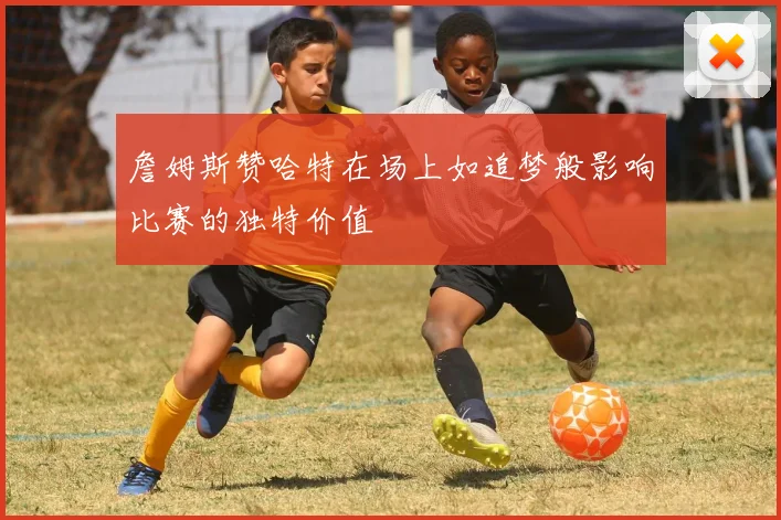 詹姆斯赞哈特在场上如追梦般影响比赛的独特价值