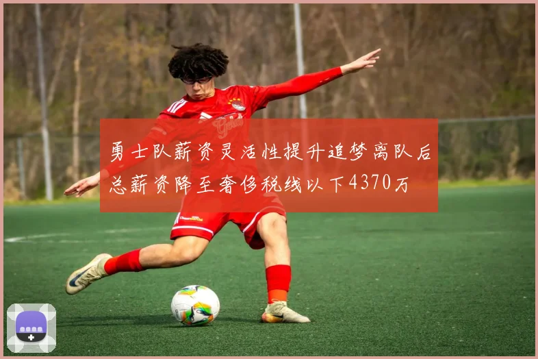 勇士队薪资灵活性提升追梦离队后总薪资降至奢侈税线以下4370万